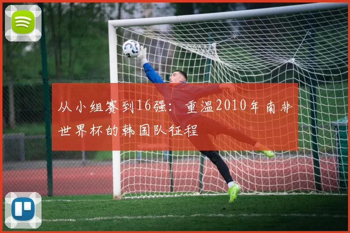 从小组赛到16强：重温2010年南非世界杯的韩国队征程