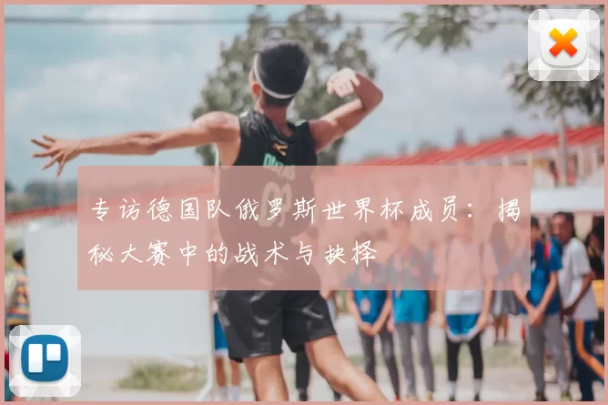 专访德国队俄罗斯世界杯成员：揭秘大赛中的战术与抉择
