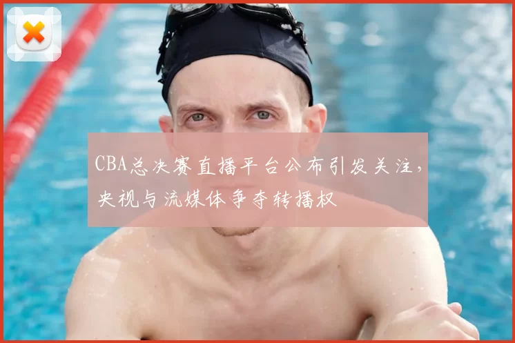 CBA总决赛直播平台公布引发关注,央视与流媒体争夺转播权