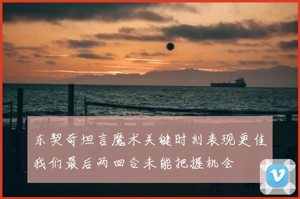东契奇坦言魔术关键时刻表现更佳我们最后两回合未能把握机会
