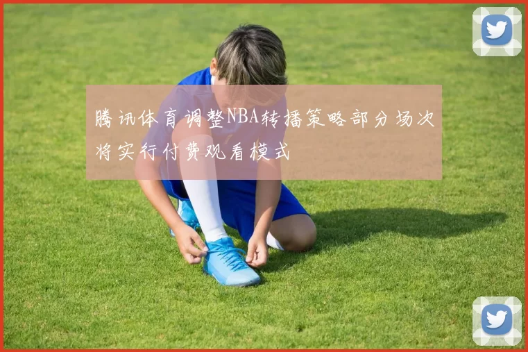 腾讯体育调整NBA转播策略部分场次将实行付费观看模式