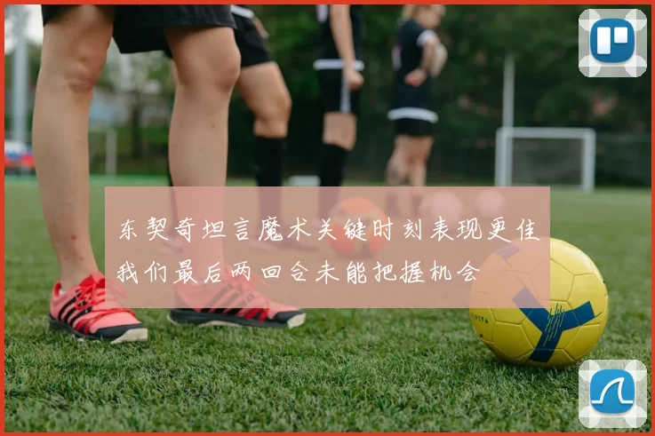 东契奇坦言魔术关键时刻表现更佳我们最后两回合未能把握机会