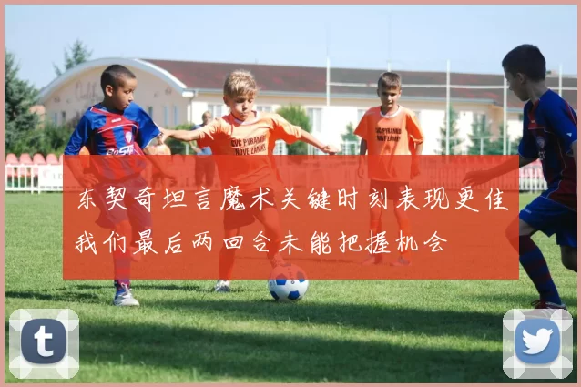 东契奇坦言魔术关键时刻表现更佳我们最后两回合未能把握机会