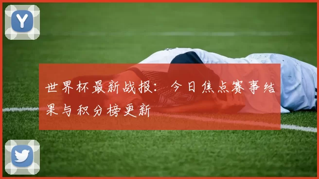 世界杯最新战报：今日焦点赛事结果与积分榜更新
