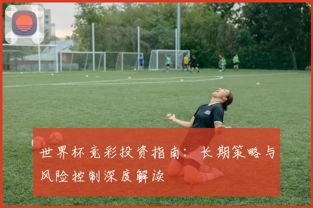 世界杯竞彩投资指南:长期策略与风险控制深度解读