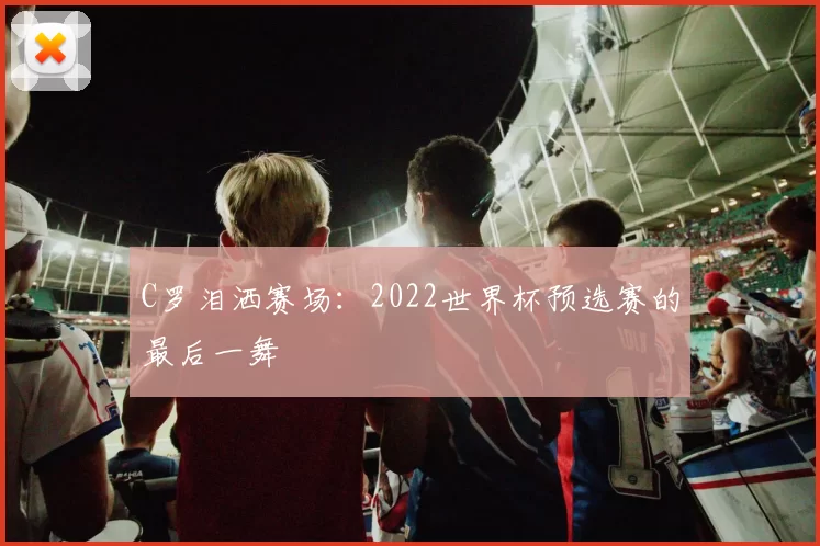 C罗泪洒赛场：2022世界杯预选赛的最后一舞