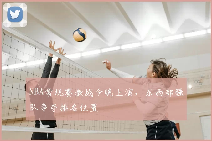 NBA常规赛激战今晚上演,东西部强队争夺排名位置