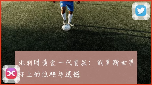 比利时黄金一代首发:俄罗斯世界杯上的惊艳与遗憾