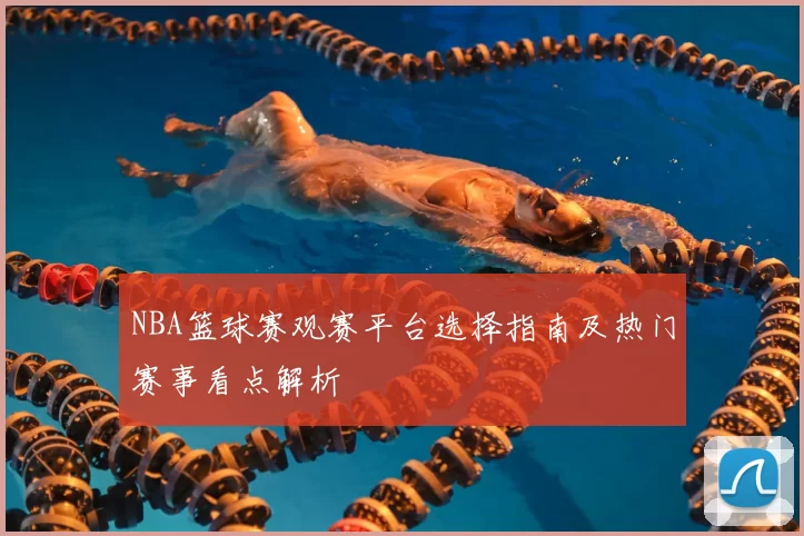 NBA篮球赛观赛平台选择指南及热门赛事看点解析