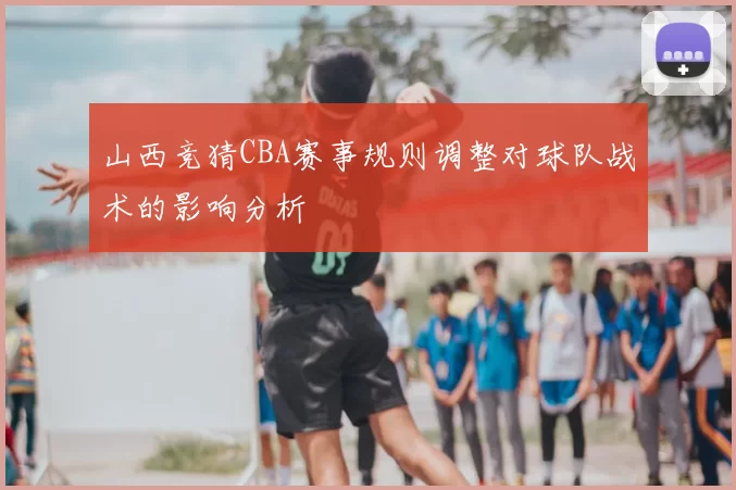 山西竞猜CBA赛事规则调整对球队战术的影响分析