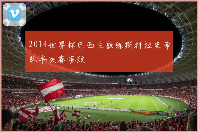 2014世界杯巴西主教练斯科拉里率队半决赛惨败