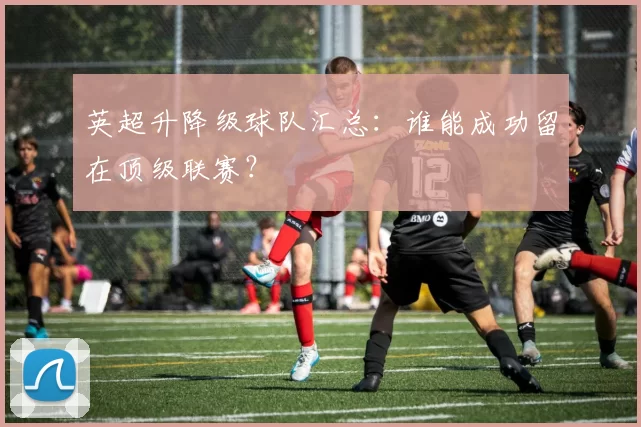 英超升降级球队汇总：谁能成功留在顶级联赛？