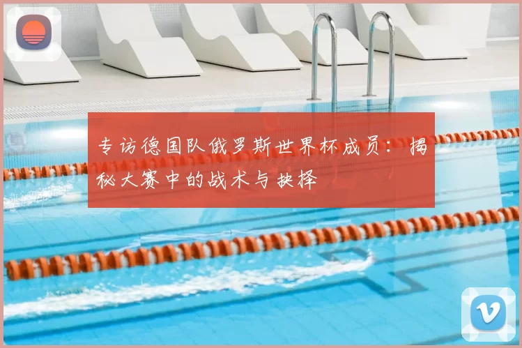 专访德国队俄罗斯世界杯成员：揭秘大赛中的战术与抉择
