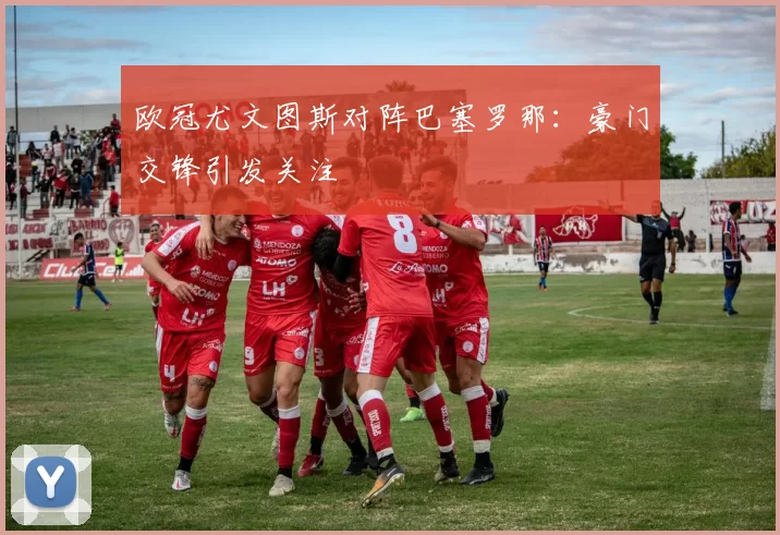 欧冠尤文图斯对阵巴塞罗那：豪门交锋引发关注