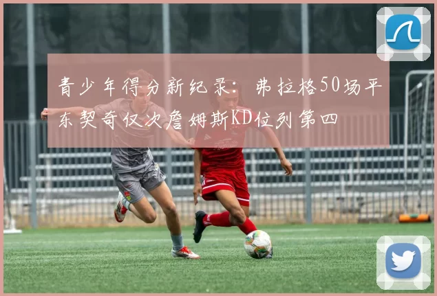 青少年得分新纪录：弗拉格50场平东契奇仅次詹姆斯KD位列第四