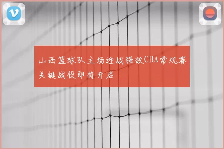 山西篮球队主场迎战强敌CBA常规赛关键战役即将开启