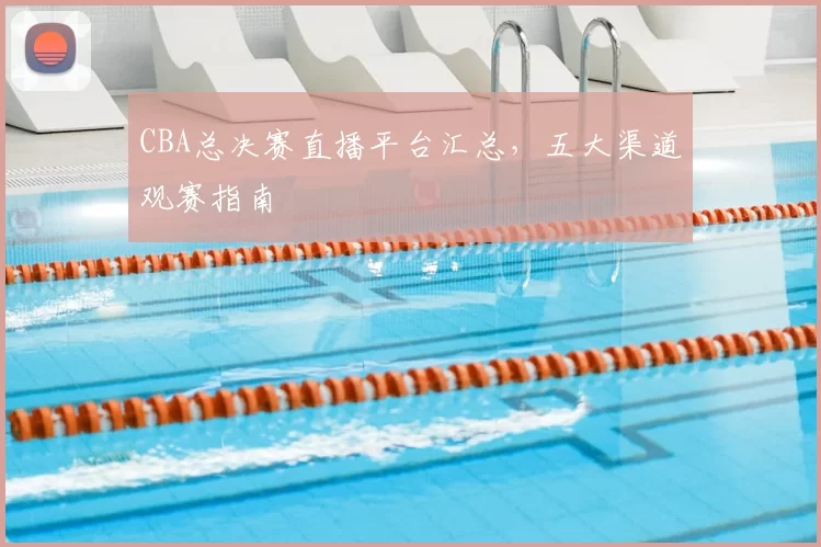 CBA总决赛直播平台汇总，五大渠道观赛指南