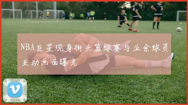 NBA巨星现身街头篮球赛与业余球员互动画面曝光
