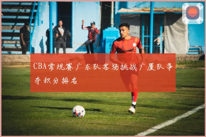 CBA常规赛广东队客场挑战广厦队争夺积分排名