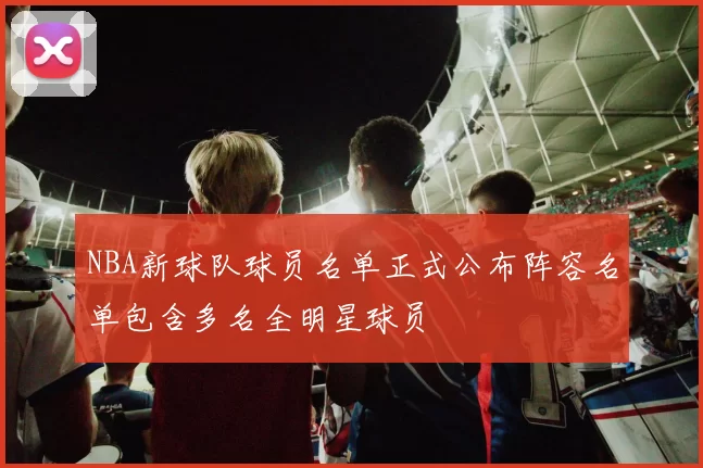NBA新球队球员名单正式公布阵容名单包含多名全明星球员