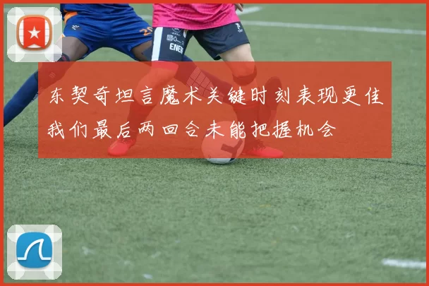 东契奇坦言魔术关键时刻表现更佳我们最后两回合未能把握机会