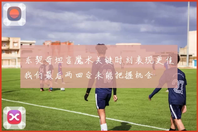 东契奇坦言魔术关键时刻表现更佳我们最后两回合未能把握机会