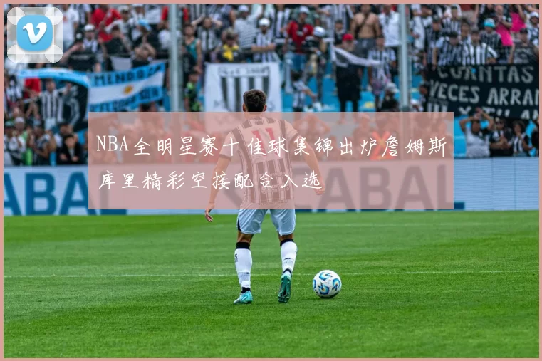 NBA全明星赛十佳球集锦出炉詹姆斯库里精彩空接配合入选