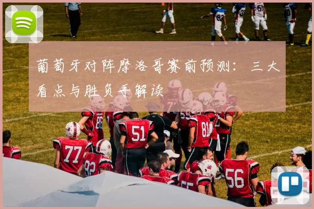 葡萄牙对阵摩洛哥赛前预测:三大看点与胜负手解读