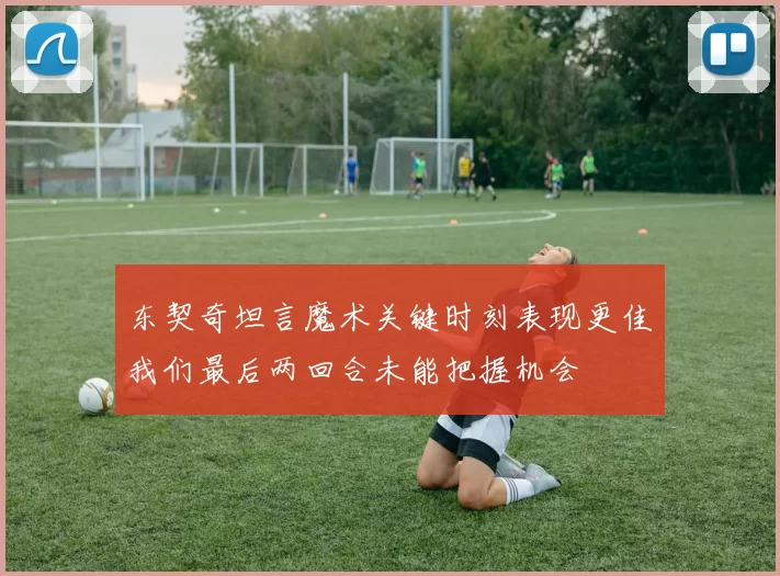 东契奇坦言魔术关键时刻表现更佳我们最后两回合未能把握机会