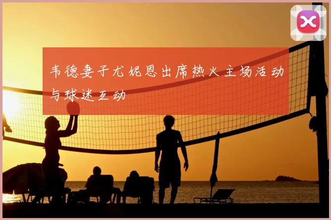 韦德妻子尤妮恩出席热火主场活动与球迷互动