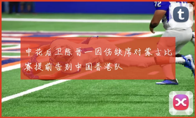 申花后卫陈晋一因伤缺席对蒙古比赛提前告别中国香港队