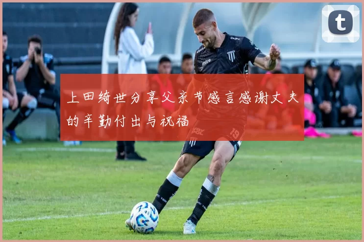 上田绮世分享父亲节感言感谢丈夫的辛勤付出与祝福