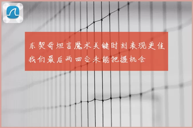 东契奇坦言魔术关键时刻表现更佳我们最后两回合未能把握机会