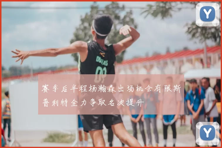 赛季后半程杨瀚森出场机会有限斯普利特全力争取名次提升