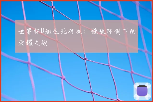 世界杯D组生死对决:强敌环伺下的荣耀之战
