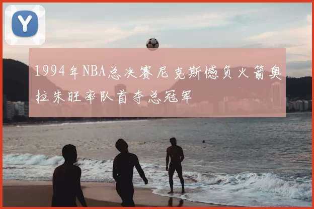 1994年NBA总决赛尼克斯憾负火箭奥拉朱旺率队首夺总冠军