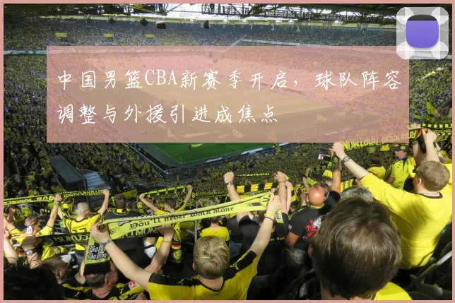 中国男篮CBA新赛季开启，球队阵容调整与外援引进成焦点