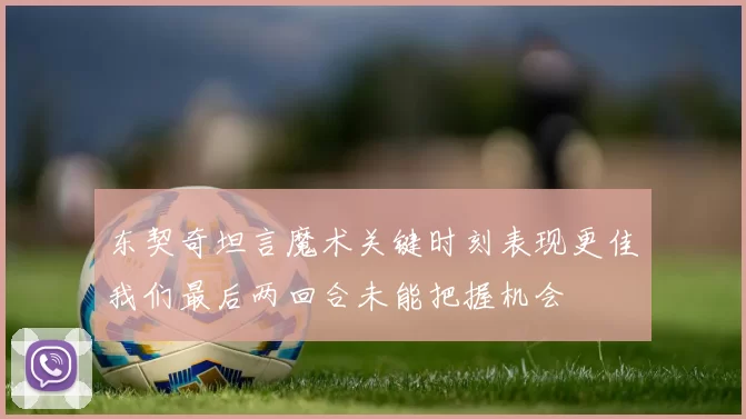 东契奇坦言魔术关键时刻表现更佳我们最后两回合未能把握机会