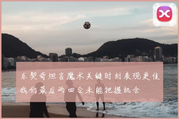 东契奇坦言魔术关键时刻表现更佳我们最后两回合未能把握机会