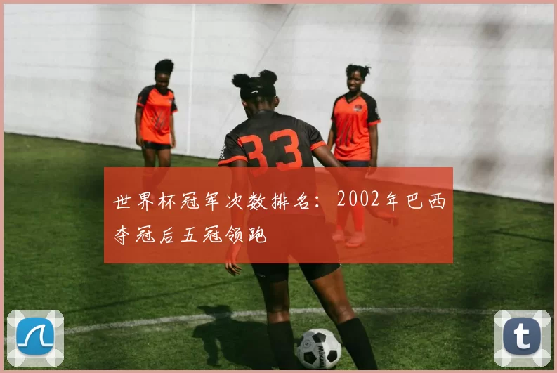 世界杯冠军次数排名:2002年巴西夺冠后五冠领跑