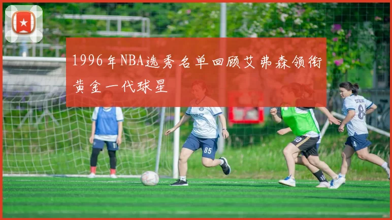 1996年NBA选秀名单回顾艾弗森领衔黄金一代球星