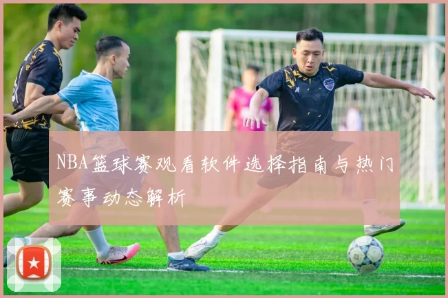 NBA篮球赛观看软件选择指南与热门赛事动态解析