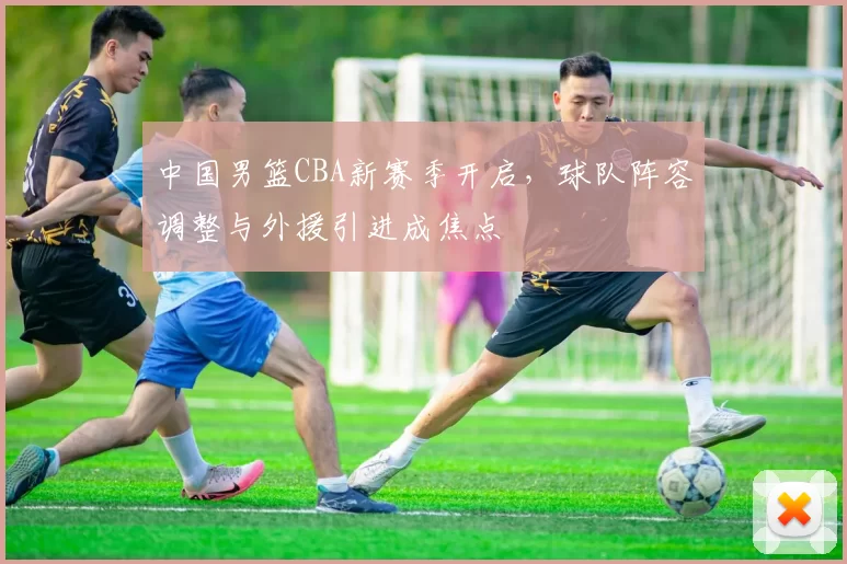 中国男篮CBA新赛季开启，球队阵容调整与外援引进成焦点
