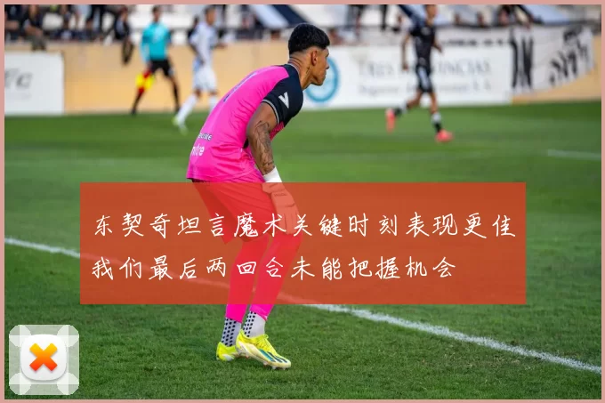 东契奇坦言魔术关键时刻表现更佳我们最后两回合未能把握机会