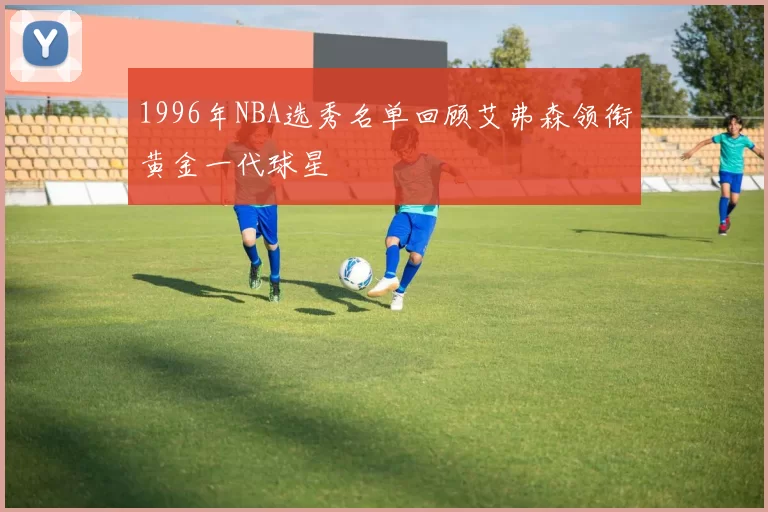 1996年NBA选秀名单回顾艾弗森领衔黄金一代球星