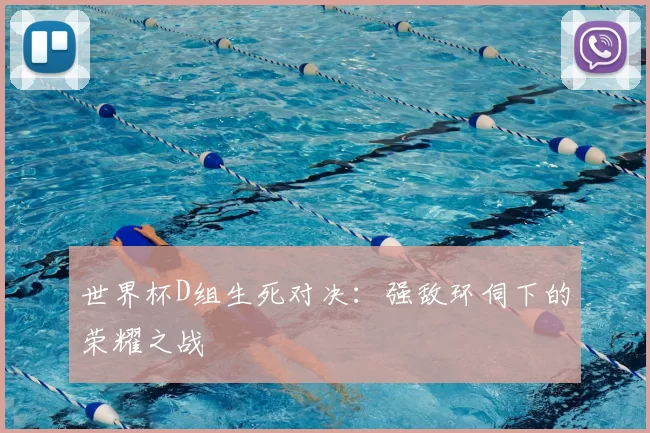 世界杯D组生死对决：强敌环伺下的荣耀之战