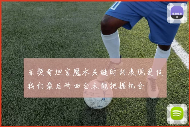 东契奇坦言魔术关键时刻表现更佳我们最后两回合未能把握机会