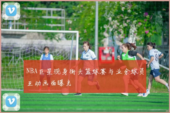 NBA巨星现身街头篮球赛与业余球员互动画面曝光