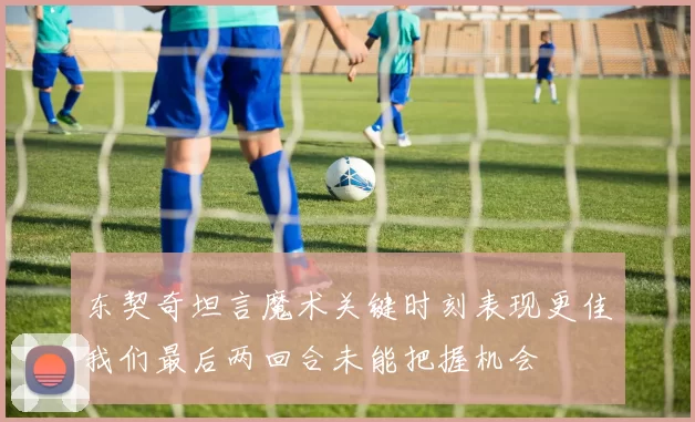 东契奇坦言魔术关键时刻表现更佳我们最后两回合未能把握机会