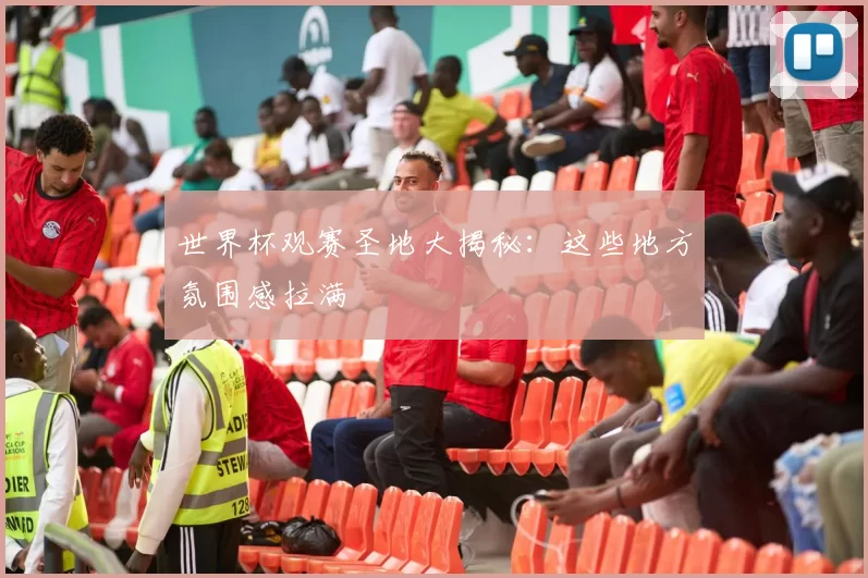 世界杯观赛圣地大揭秘：这些地方氛围感拉满